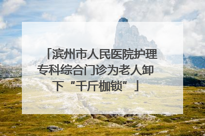 滨州市人民医院护理专科综合门诊为老人卸下“千斤枷锁”