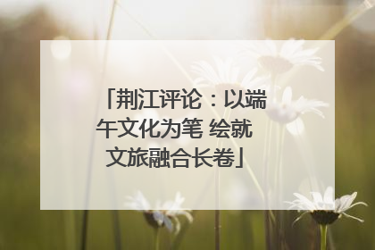 荆江评论：以端午文化为笔 绘就文旅融合长卷