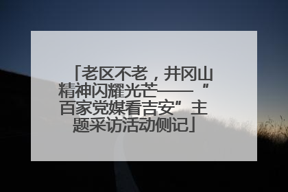 老区不老，井冈山精神闪耀光芒——“百家党媒看吉安”主题采访活动侧记