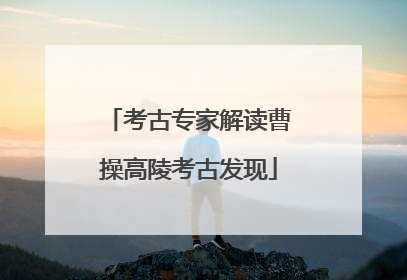 考古专家解读曹操高陵考古发现