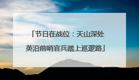 节日在战位：天山深处 英沿前哨官兵踏上巡逻路