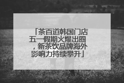 茶百道韩国门店五一假期火爆出圈，新茶饮品牌海外影响力持续攀升