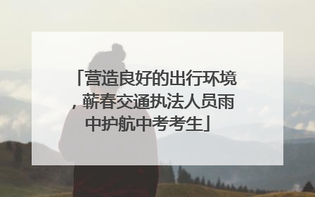 营造良好的出行环境，蕲春交通执法人员雨中护航中考考生