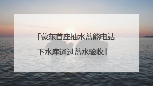 蒙东首座抽水蓄能电站下水库通过蓄水验收