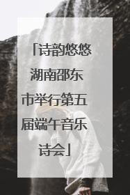 诗韵悠悠 湖南邵东市举行第五届端午音乐诗会