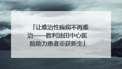 让难治性癫痫不再难治——胜利油田中心医院助力患者重获新生
