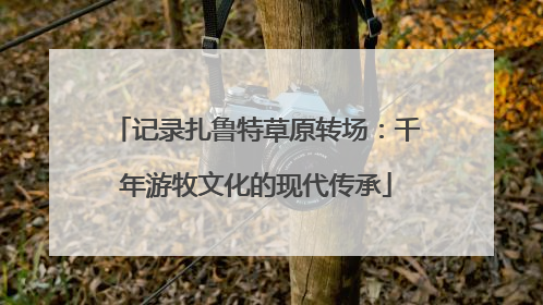 记录扎鲁特草原转场：千年游牧文化的现代传承