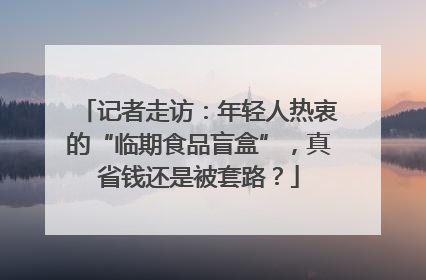 记者走访：年轻人热衷的“临期食品盲盒”，真省钱还是被套路？