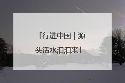 行进中国｜源头活水汩汩来