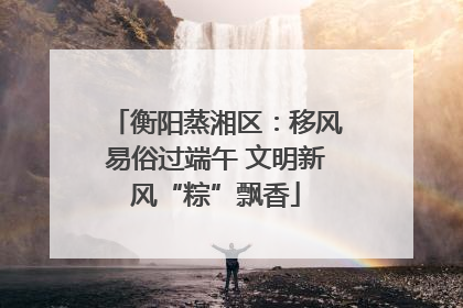 衡阳蒸湘区：移风易俗过端午 文明新风“粽”飘香