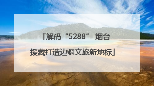解码“5288” 烟台援藏打造边疆文旅新地标