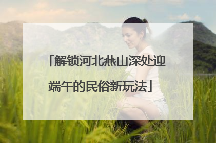 解锁河北燕山深处迎端午的民俗新玩法