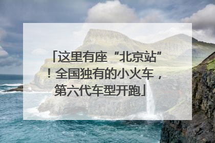 这里有座“北京站”！全国独有的小火车，第六代车型开跑