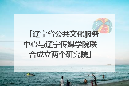 辽宁省公共文化服务中心与辽宁传媒学院联合成立两个研究院