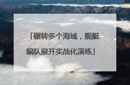 辗转多个海域，舰艇编队展开实战化演练