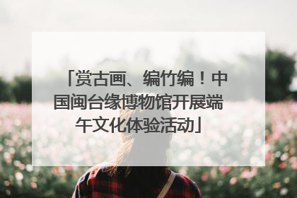 赏古画、编竹编！中国闽台缘博物馆开展端午文化体验活动