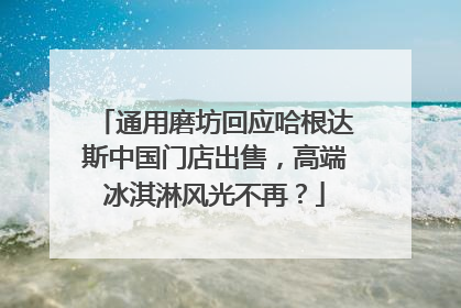 通用磨坊回应哈根达斯中国门店出售，高端冰淇淋风光不再？