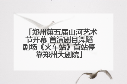 郑州第五届山河艺术节开幕 首演剧目舞蹈剧场《火车站》首站停靠郑州大剧院