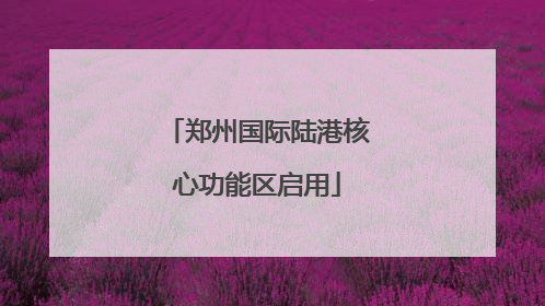 郑州国际陆港核心功能区启用