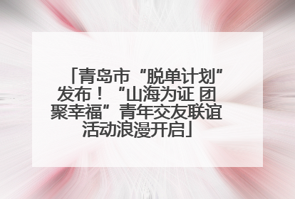 青岛市“脱单计划”发布！“山海为证 团聚幸福”青年交友联谊活动浪漫开启