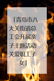 青岛市八大关街道总工会开展亲子主题活动关爱职工子女