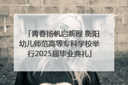 青春扬帆启新程 衡阳幼儿师范高等专科学校举行2025届毕业典礼