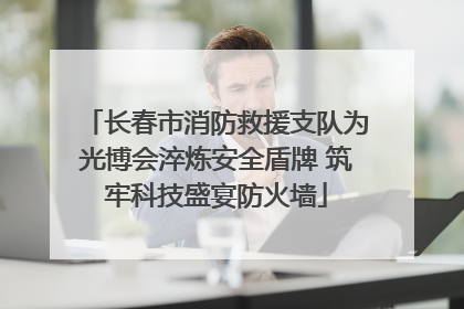 长春市消防救援支队为光博会淬炼安全盾牌 筑牢科技盛宴防火墙