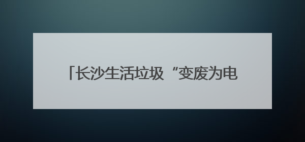 长沙生活垃圾“变废为电”供110万居民用电