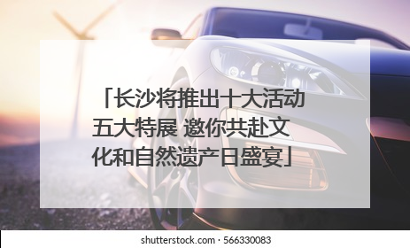 长沙将推出十大活动五大特展 邀你共赴文化和自然遗产日盛宴