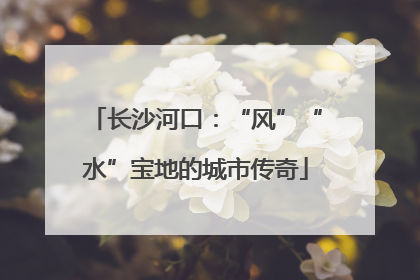 长沙河口：“风”“水”宝地的城市传奇