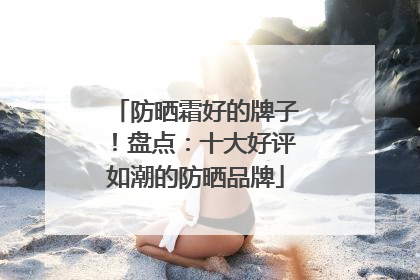 防晒霜好的牌子！盘点：十大好评如潮的防晒品牌