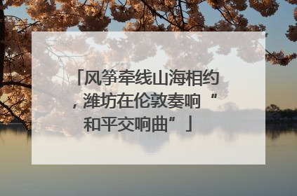 风筝牵线山海相约，潍坊在伦敦奏响“和平交响曲”