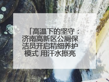 高温下的坚守：济南高新区公厕保洁员开启精细养护模式 用汗水擦亮城市文明窗口