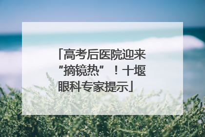 高考后医院迎来“摘镜热”！十堰眼科专家提示