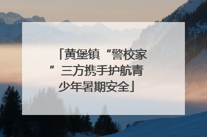 黄堡镇“警校家”三方携手护航青少年暑期安全