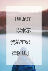 黑龙江：以案示警筑牢纪律防线