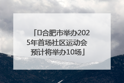 ﻿合肥市举办2025年首场社区运动会 预计将举办10场