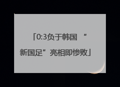 0:3负于韩国 “新国足”亮相即惨败