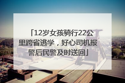12岁女孩骑行22公里跨省逃学，好心司机报警后民警及时送回