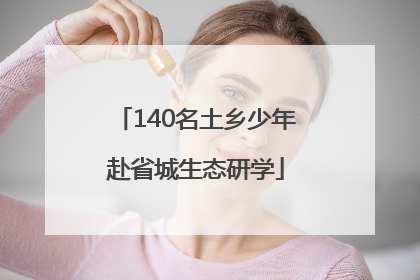 140名土乡少年赴省城生态研学