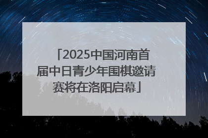 2025中国河南首届中日青少年围棋邀请赛将在洛阳启幕
