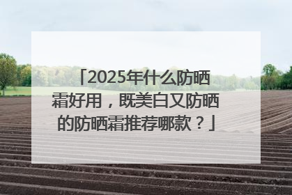 2025年什么防晒霜好用，既美白又防晒的防晒霜推荐哪款？