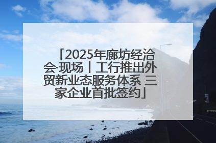 2025年廊坊经洽会·现场丨工行推出外贸新业态服务体系 三家企业首批签约