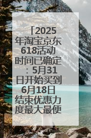2025年淘宝京东618活动时间已确定：5月31日开始买到6月18日结束优惠力度最大最便宜！