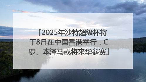 2025年沙特超级杯将于8月在中国香港举行，C罗、本泽马或将来华参赛