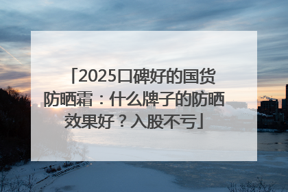 2025口碑好的国货防晒霜：什么牌子的防晒效果好？入股不亏