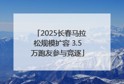 2025长春马拉松规模扩容 3.5万跑友参与竞逐