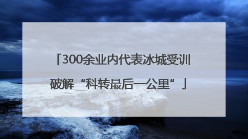 300余业内代表冰城受训 破解“科转最后一公里”