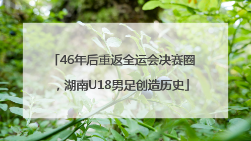 46年后重返全运会决赛圈，湖南U18男足创造历史