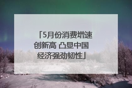 5月份消费增速创新高 凸显中国经济强劲韧性